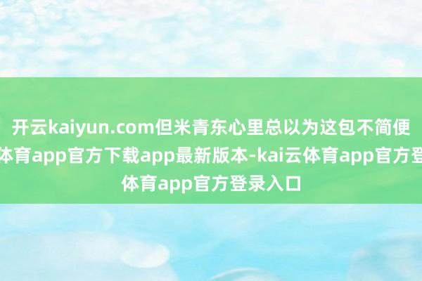 开云kaiyun.com但米青东心里总以为这包不简便-kai云体育app官方下载app最新版本-kai云体育app官方登录入口