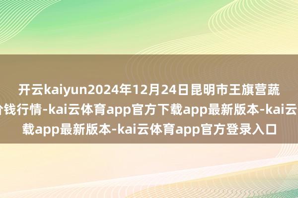开云kaiyun2024年12月24日昆明市王旗营蔬菜批发市集有限公司价钱行情-kai云体育app官方下载app最新版本-kai云体育app官方登录入口