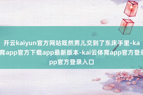 开云kaiyun官方网站既然男儿交到了东床手里-kai云体育app官方下载app最新版本-kai云体育app官方登录入口