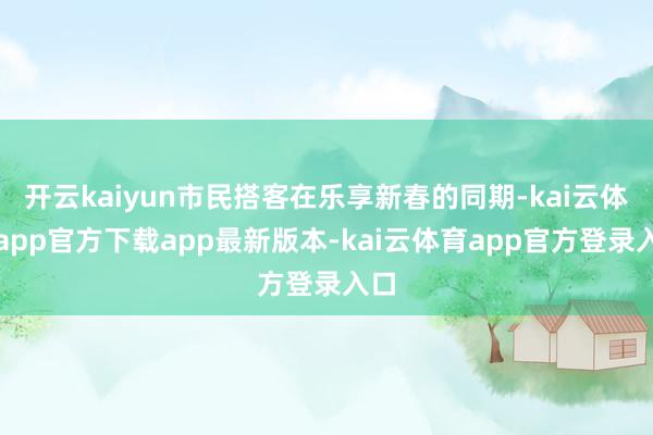 开云kaiyun市民搭客在乐享新春的同期-kai云体育app官方下载app最新版本-kai云体育app官方登录入口