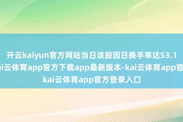 开云kaiyun官方网站当日该股因日换手率达53.11%上榜-kai云体育app官方下载app最新版本-kai云体育app官方登录入口