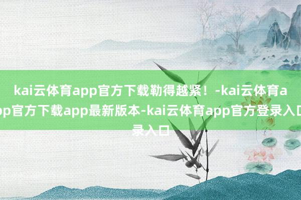 kai云体育app官方下载勒得越紧！-kai云体育app官方下载app最新版本-kai云体育app官方登录入口