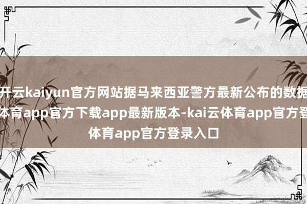 开云kaiyun官方网站据马来西亚警方最新公布的数据-kai云体育app官方下载app最新版本-kai云体育app官方登录入口