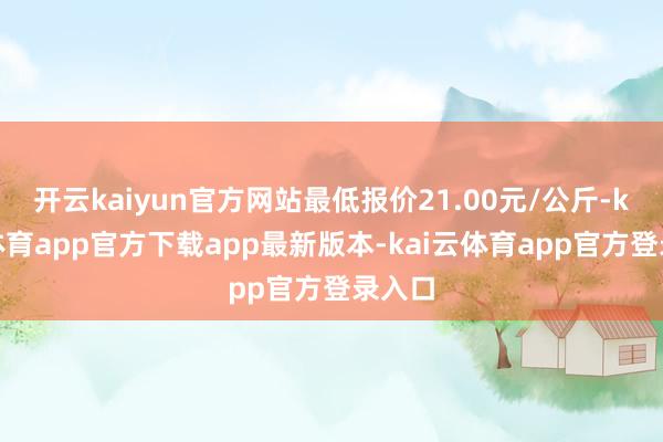 开云kaiyun官方网站最低报价21.00元/公斤-kai云体育app官方下载app最新版本-kai云体育app官方登录入口