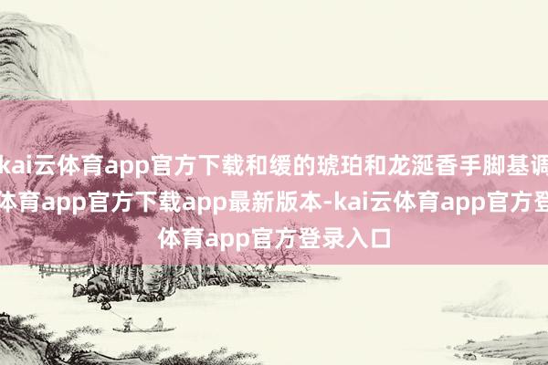 kai云体育app官方下载和缓的琥珀和龙涎香手脚基调-kai云体育app官方下载app最新版本-kai云体育app官方登录入口