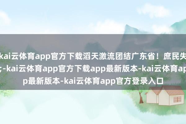 kai云体育app官方下载滔天激流团结广东省！庶民失掉惨重&rdquo;-kai云体育app官方下载app最新版本-kai云体育app官方登录入口