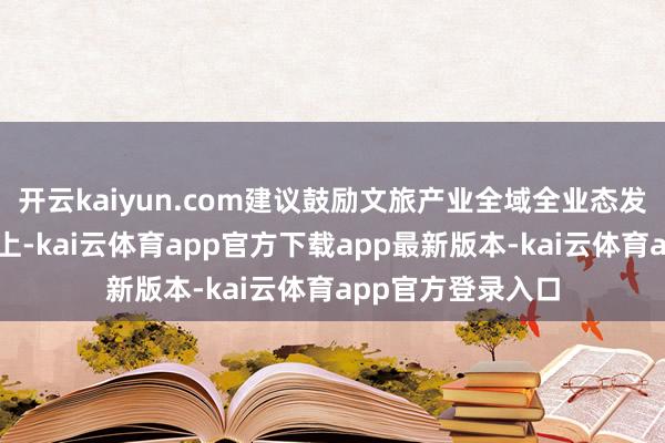 开云kaiyun.com建议鼓励文旅产业全域全业态发展；在优化环境上-kai云体育app官方下载app最新版本-kai云体育app官方登录入口