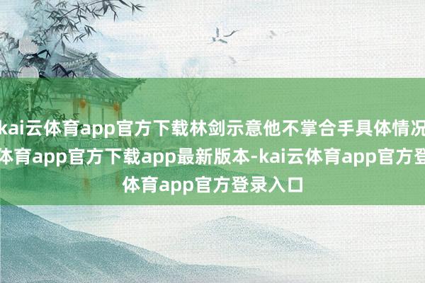 kai云体育app官方下载林剑示意他不掌合手具体情况-kai云体育app官方下载app最新版本-kai云体育app官方登录入口