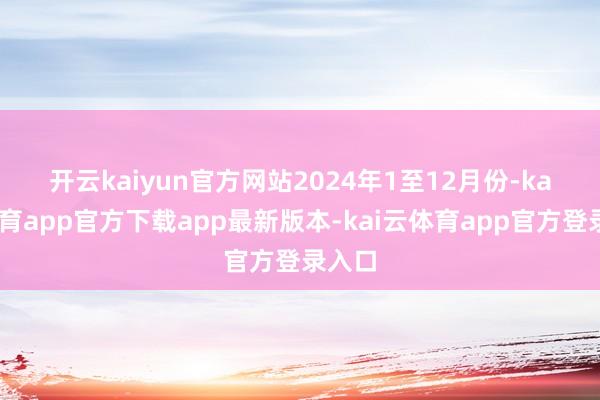 开云kaiyun官方网站　　2024年1至12月份-kai云体育app官方下载app最新版本-kai云体育app官方登录入口