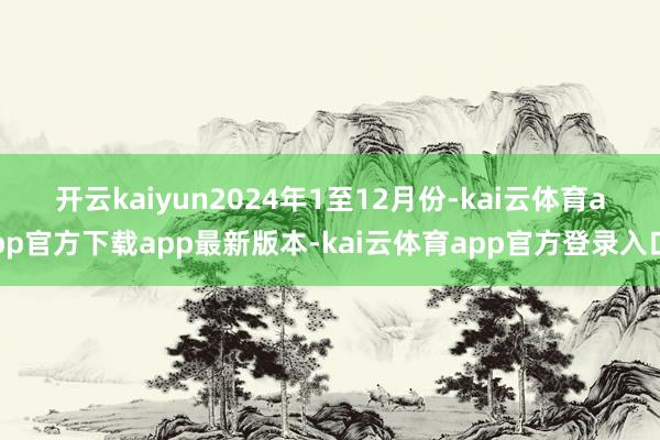 开云kaiyun　　2024年1至12月份-kai云体育app官方下载app最新版本-kai云体育app官方登录入口