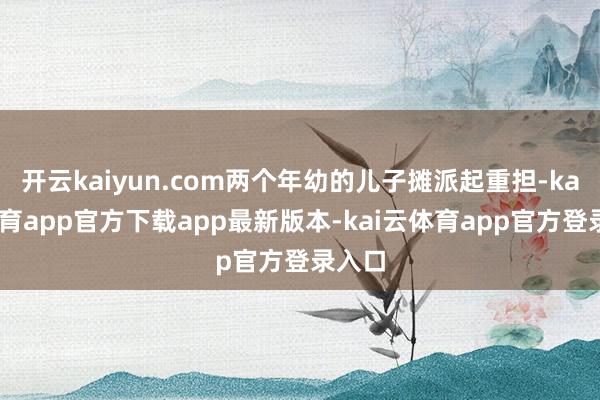 开云kaiyun.com两个年幼的儿子摊派起重担-kai云体育app官方下载app最新版本-kai云体育app官方登录入口