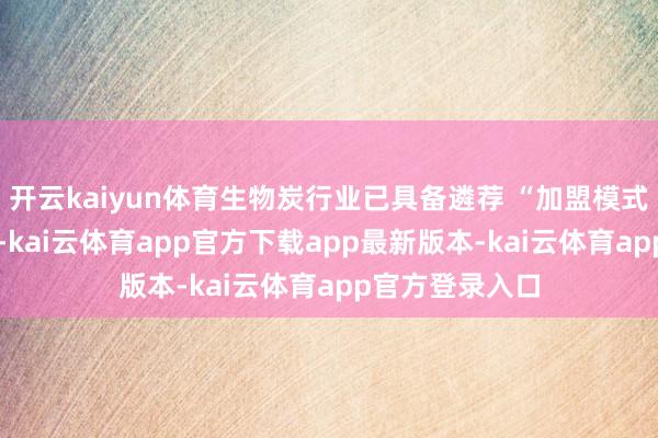 开云kaiyun体育生物炭行业已具备遴荐 “加盟模式” 的训练条款-kai云体育app官方下载app最新版本-kai云体育app官方登录入口