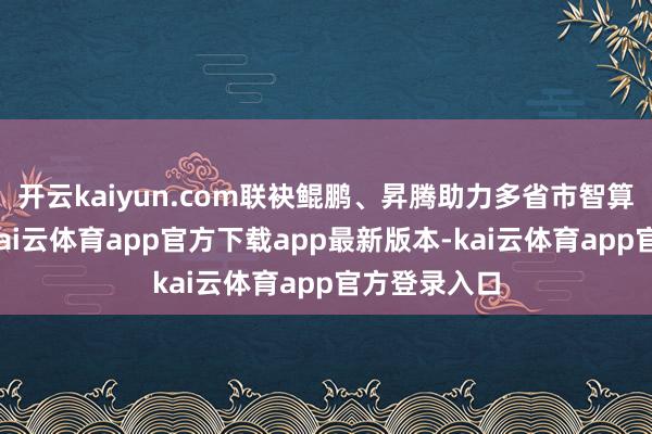 开云kaiyun.com联袂鲲鹏、昇腾助力多省市智算中心缔造-kai云体育app官方下载app最新版本-kai云体育app官方登录入口