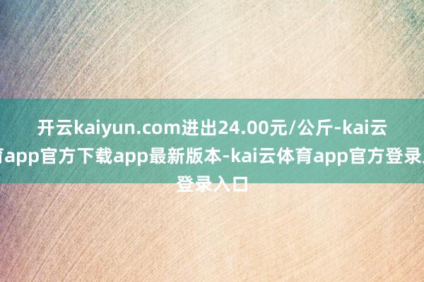 开云kaiyun.com进出24.00元/公斤-kai云体育app官方下载app最新版本-kai云体育app官方登录入口